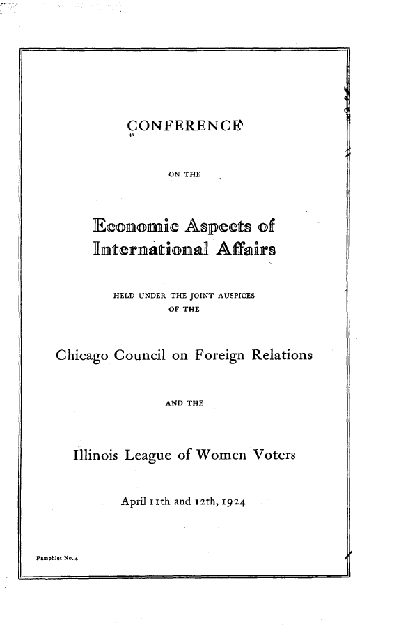 handle is hein.hoil/aciae0001 and id is 1 raw text is: 








     CONFERENCE



          ON THE



Economic Aspects of

International Affairs


        HELD UNDER THE JOINT AUSPICES
               OF THE



Chicago Council on Foreign Relations


               AND THE



  Illinois League of Women Voters


April iith and 12th, 1924


Pamphlet No*4


