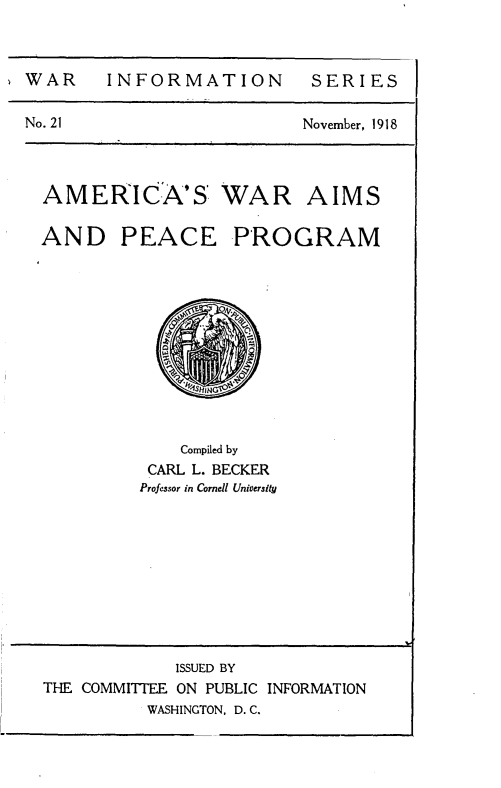 handle is hein.hoil/acwappm0001 and id is 1 raw text is: 



WAR INFORMATION SERIES


November, 1918


AIMS


AND PEACE


PROGRAM


    Compiled by
 CARL L. BECKER
Professor in Cornell University


No. 21


AMERICA'S WAR


             ISSUED BY
THE COMMITTEE ON PUBLIC INFORMATION
          WASHINGTON, D.C.


