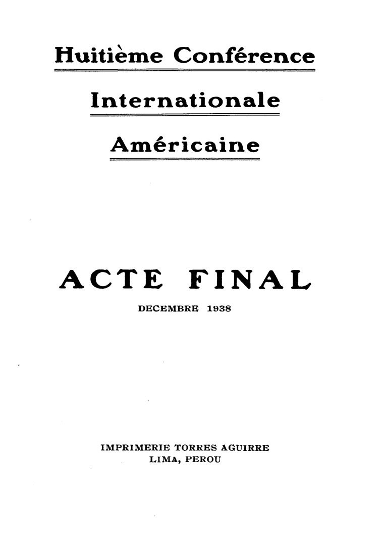 handle is hein.hoil/aeflde0001 and id is 1 raw text is: 
Huitieme


Conference


Internationale


Am6ricaine


ACTE
       DECEMBI


FINAL
IE 1938


IMPRIMERIE TORRES AGUIRRE
    LIMA, PEROU


