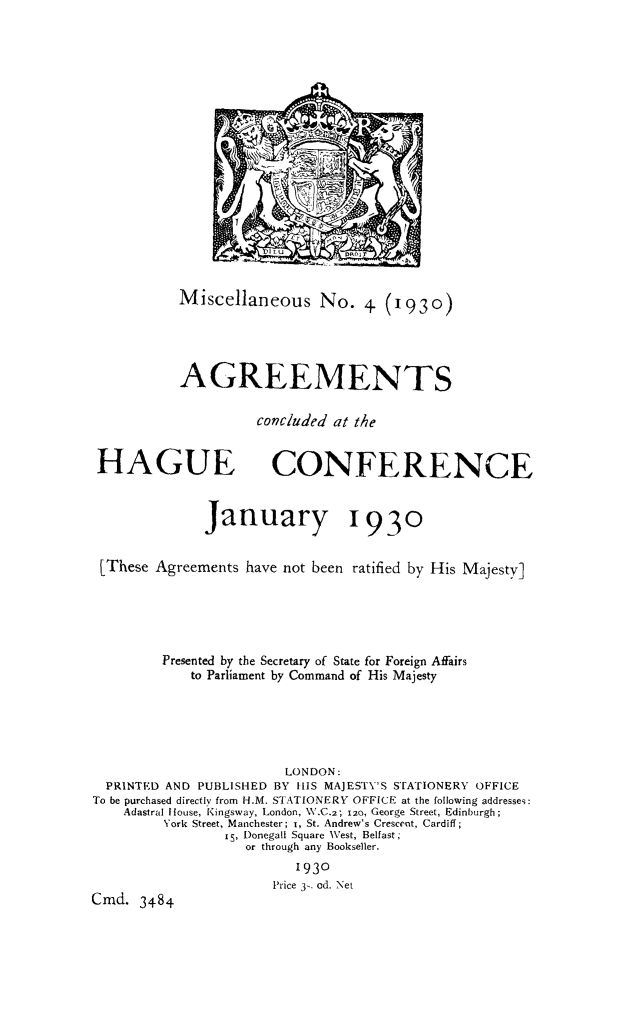 handle is hein.hoil/aghagc0001 and id is 1 raw text is: Miscellaneous No. 4 (1930)
AGREEMENTS
concluded at the

HAGUE

CONFERENCE

January 1930
LThese Agreements have not been ratified by His Majesty]
Presented by the Secretary of State for Foreign Affairs
to Parliament by Command of His Majesty
LONDON:
PRINTED AND PUBLISHED BY HIS MAJESTY'S STATIONERY OFFICE
To be purchased directly from H.M. STATIONERY OFFICE at the following addresses:
Adastral House, Kingsway, London, W.C.2; 120, George Street, Edinburgh;
York Street, Manchester; I, St. Andrew's Crescent, Cardiff;
I5, Donegall Square West, Belfast;
or through any Bookseller.
1930
Price 3- od. Net
Cmd. 3484


