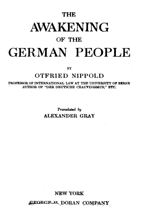 handle is hein.hoil/agognpp0001 and id is 1 raw text is: 
               THE

      AWAKENING

             OF THE

GERMAN PEOPLE

                BY
       OTFRIED   NIPPOLD
PROFESSOR OF INTERNATIONAL LAW AT THE UNIVERSITY OF BERNE
    AUTHOR OF DER DEUTSCHE CHAUVINISMUS, BTC.


        Tranalatd by
    ALEXANDER GRAY












       NEW YORK
9    V-Jk- DORAN COMPANY


