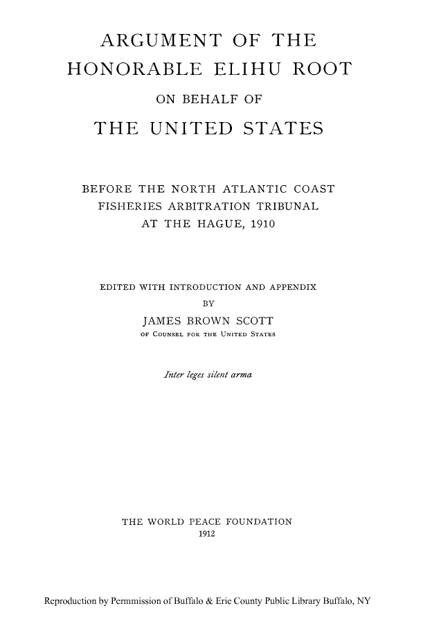 handle is hein.hoil/ahelihu0001 and id is 1 raw text is: ARGUMENT OF THE
HONORABLE ELIHU ROOT
ON BEHALF OF
THE UNITED STATES
BEFORE THE NORTH ATLANTIC COAST
FISHERIES ARBITRATION TRIBUNAL
AT THE HAGUE, 1910
EDITED WITH INTRODUCTION AND APPENDIX
BY
JAMES BROWN SCOTT
OF COUNSEL FOR THE UNITED STATES

Inter leges silent arma
THE WORLD PEACE FOUNDATION
1912

Reproduction by Permmission of Buffalo & Erie County Public Library Buffalo, NY


