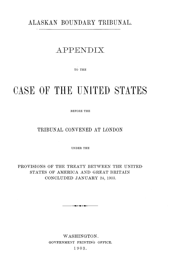 handle is hein.hoil/akbtrib0002 and id is 1 raw text is: ALASKAN BOUNDARY TRIBUNAL.
APPENDIX
TO THE
CASE OF THE UNITED STATES
BEFORE THE

TRIBUNAL CONVENED AT LONDON
UNDER THE
PROVISIONS OF THE TREATY BETWEEN THE UNITED
STATES OF AMERICA AND GREAT BRITAIN
CONCLUDED JANUARY 24, 1903.

WASHINGTON.
GOVERNMENT PRINTING OFFICE.
1903.


