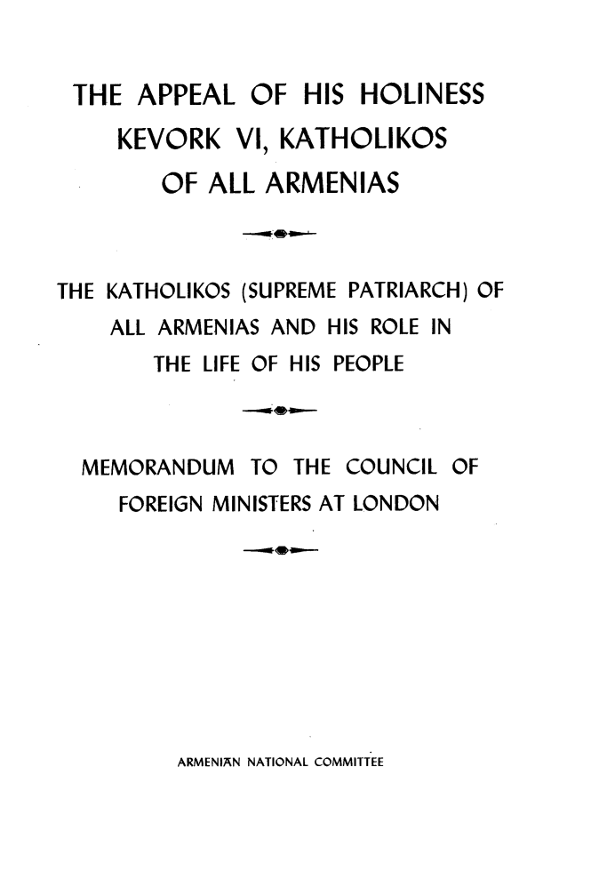 handle is hein.hoil/alohskrv0001 and id is 1 raw text is: 


THE   APPEAL   OF  HIS HOLINESS

     KEVORK  VI, KATHOLIKOS

        OF ALL  ARMENIAS



THE KATHOLIKOS (SUPREME PATRIARCH) OF
    ALL ARMENIAS AND HIS ROLE IN


THE LIFE OF HIS


PEOPLE


TO THE COUNCIL OF


FOREIGN MINISTERS AT LONDON


ARMENIAN NATIONAL COMMITTEE


MEMORANDUM


