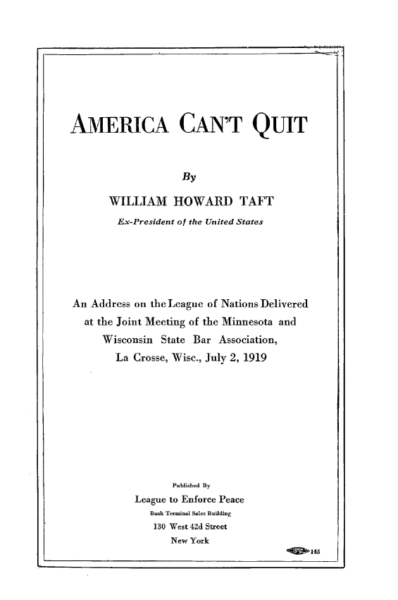 handle is hein.hoil/amctqt0001 and id is 1 raw text is: AMERICA CAN'T QUIT
By
WILLIAM HOWARD TAFT
Ex-President of the United States

An Address on the League of Nations Delivered
at the Joint Meeting of the Minnesota and
Wisconsin State Bar Association,
La Crosse, Wisc., July 2, 1919

Published By
League to Enforce Peace
Bush Terminal Sales Building
130 West 42d Street
New York

145


