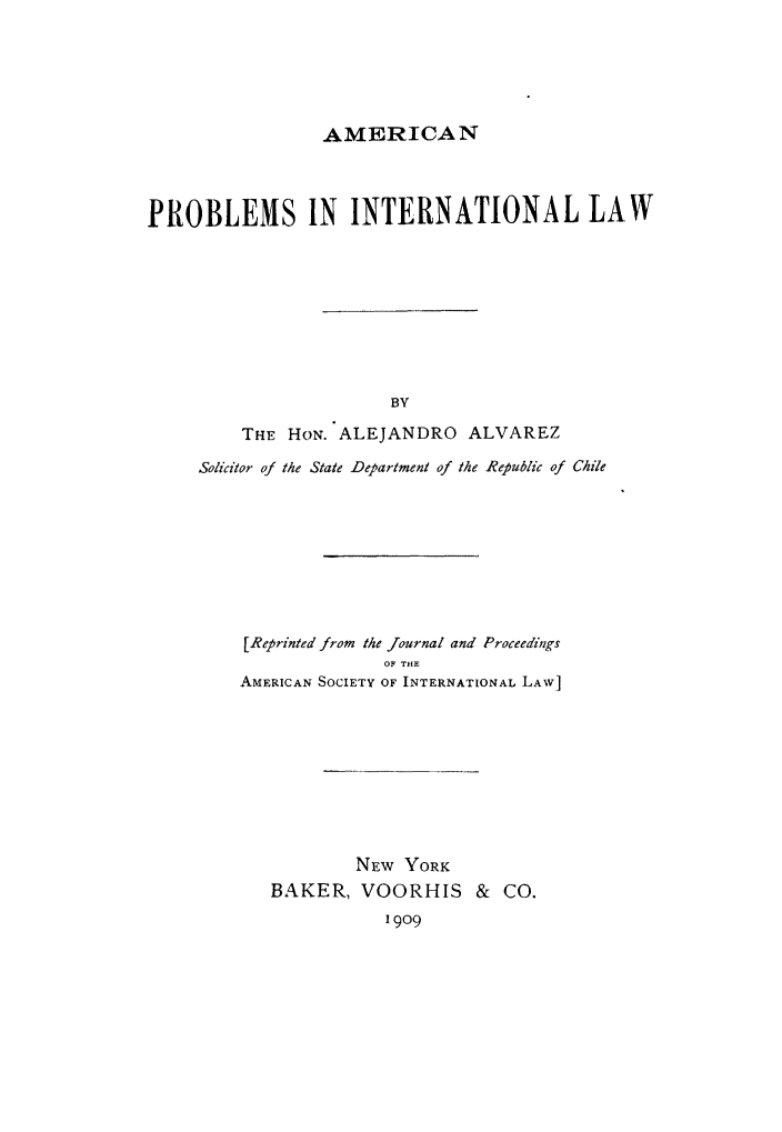 handle is hein.hoil/amprob0001 and id is 1 raw text is: AMERICAN

PROBLEMS IN INTERNATIONAL LAW
BY
THE HON. ALEJANDRO ALVAREZ
Solicitor of the State Department of the Republic of Chile

[Reprinted from the Journal and Proceedings
OF THE
AMERICAN SOCIETY OF INTERNATIONAL LAW]
NEw YORK
BAKER, VOORHIS & CO.
1909


