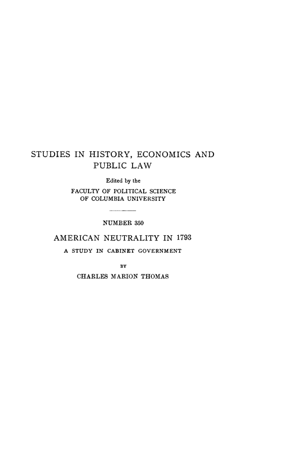 handle is hein.hoil/amualitcg0001 and id is 1 raw text is: STUDIES IN HISTORY, ECONOMICS AND
PUBLIC LAW
Edited by the
FACULTY OF POLITICAL SCIENCE
OF COLUMBIA UNIVERSITY
NUMBER 350
AMERICAN NEUTRALITY IN 1793
A STUDY IN CABINET GOVERNMENT
BY
CHARLES MARION THOMAS


