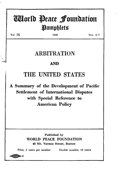 handle is hein.hoil/anadteus0001 and id is 1 raw text is: Morlb reaee founbation
)ampjbletz
Vol. IX            1926            Nos. 6-7
ARBITRATION
AND
THE UNITED STATES
A Summary of the Development of Pacific
Settlement of International Disputes
with Special Reference to
American Policy
Published by
WORLD PEACE FOUNDATION
40 Mt. Vernon Street, Boston
Price, b cents per number  Double number, 10 cents
12


