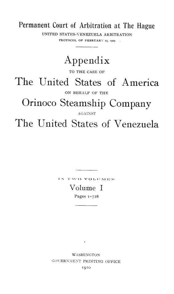 handle is hein.hoil/apcaesori0001 and id is 1 raw text is: Permanent Court of Arbitration at The Hague
UNITED STATES-VENEZUELA ARBITRATION
PROTOCOL OF FEBRUARY 13, 1909

Appendix
TO THE CASE OF
The United States of
ON BEHAIF OF THE

America

Orinoco Steamship Company
AGAINST
The United States of Venezuela
IN  I V() VOL  I -E
Volume I
Pages 1-728
WASHINGTON
G(OVERNMENT PRINTING OFFICE
1910


