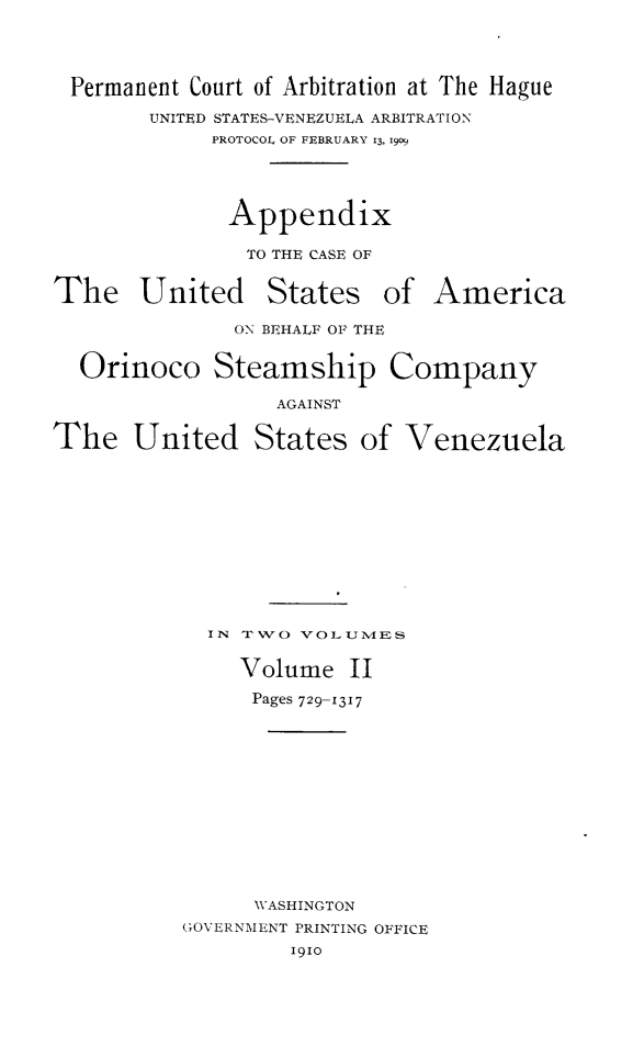 handle is hein.hoil/apcaesori0002 and id is 1 raw text is: Permanent Court of Arbitration at The Hague
UNITED STATES-VENEZUELA ARBITRATION
PROTOCOL OF FEBRUARY 13, 1909
Appendix
TO THE CASE OF
The United States of America
ON BEHALF OF THE
Orinoco Steamship Company
AGAINST
The United States of Venezuela
IN T1VO VOL UIVIES
Volume II
Pages 729-1317
WASHINGTON
GOVERNMENT PRINTING OFFICE
19io


