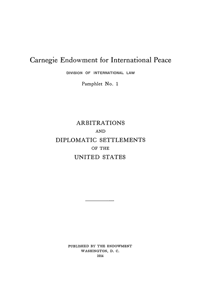 handle is hein.hoil/arbdiss0001 and id is 1 raw text is: Carnegie Endowment for International Peace

DIVISION OF INTERNATIONAL LAW
Pamphlet No. 1
ARBITRATIONS
AND
DIPLOMATIC SETTLEMENTS
OF THE

UNITED STATES
PUBLISHED BY THE ENDOWMENT
WASHINGTON, D. C.
1914


