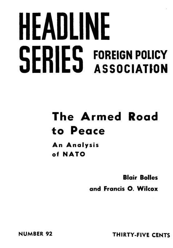 handle is hein.hoil/arpan0001 and id is 1 raw text is: 



HEADLINE

             FOREIGN POLICY

SERIES ASSOCIATION





      The  Armed   Road

      to Peace

      An Analysis
      of NATO


                  Blair Bolles
            and Francis 0. Wilcox


THIRTY-FIVE CENTS


NUMBER 92


