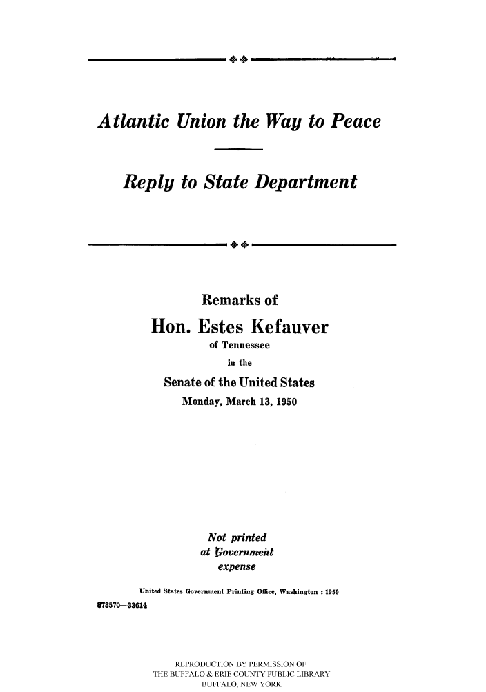 handle is hein.hoil/atunion0001 and id is 1 raw text is: 4.,

Atlantic Union the Way to Peace
Reply to State Department
Remarks of

Hon. Estes Kefauver
of Tennessee
in the
Senate of the United States
Monday, March 13, 1950
Not printed
at Vovernnwnt
expense
United States Government Printing Offie. Washington : 1950
878570-33614

REPRODUCTION BY PERMISSION OF
THE BUFFALO & ERIE COUNTY PUBLIC LIBRARY
BUFFALO, NEW YORK

l II                     ^ I          !


