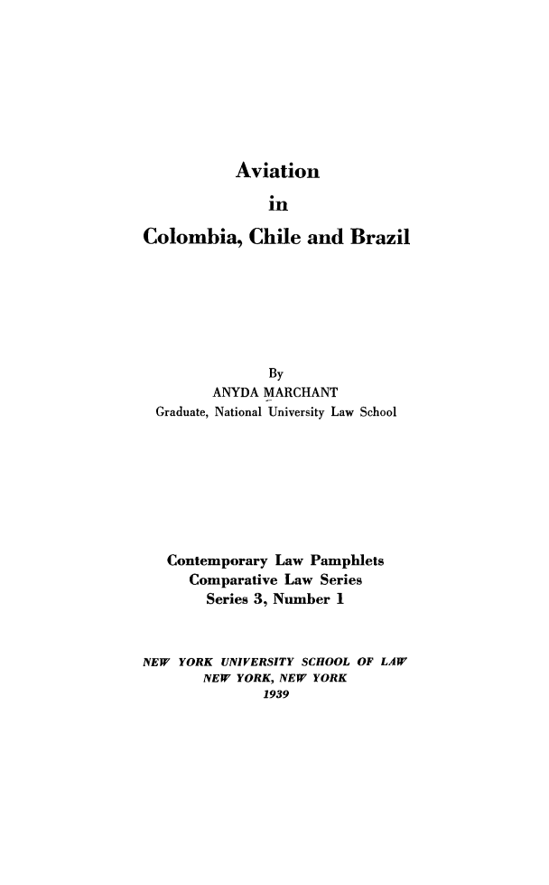 handle is hein.hoil/avcol0001 and id is 1 raw text is: Aviation

in
Colombia, Chile and Brazil
By
ANYDA MARCHANT
Graduate, National University Law School
Contemporary Law Pamphlets
Comparative Law Series
Series 3, Number 1
NEW YORK UNIVERSITY SCHOOL OF LAW
NEW YORK, NEW YORK
1939


