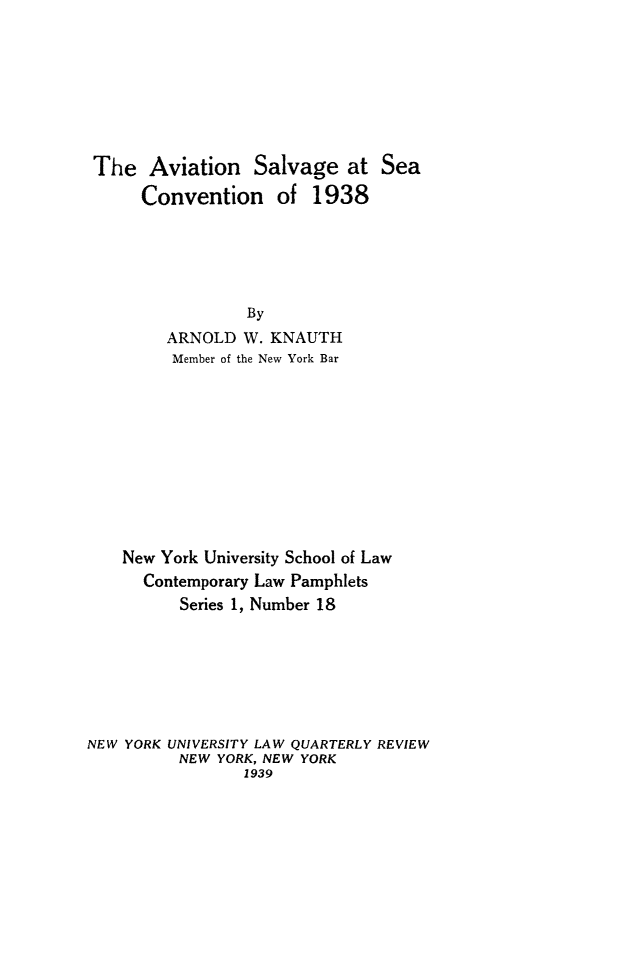 handle is hein.hoil/avsalse0001 and id is 1 raw text is: The Aviation Salvage at Sea
Convention of 1938
By
ARNOLD W. KNAUTH
Member of the New York Bar

New York University School of Law
Contemporary Law Pamphlets
Series 1, Number 18
NEW YORK UNIVERSITY LAW QUARTERLY REVIEW
NEW YORK, NEW YORK
1939


