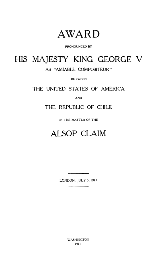 handle is hein.hoil/awprohm0001 and id is 1 raw text is: AWARD
PRONOUNCED BY

HIS MAJESTY KING

GEORGE

AS AMIABLE COMPOSITEUR
BETWEEN
THE UNITED STATES OF AMERICA
AND

THE REPUBLIC OF CHILE
IN THE MATTER OF THE
ALSOP CLAIM
LONDON, JULY 5, 1911

WASHINGTON
1911

V


