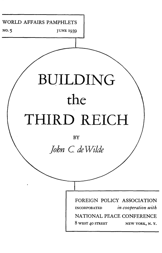 handle is hein.hoil/bdgtdr0001 and id is 1 raw text is: 


WORLD AFFAIRS PAMPHLETS
NO. 5          JUNE 1939 1









          BUILDING



                  the



      THIRD REICH


                   BY

             John C deWilde








                    FOREIGN POLICY ASSOCIATION
                    INCORPORATED  in cooperation with
                    NATIONAL PEACE CONFERENCE
                    8 WEST 40 STREET  NEW YORK, N. Y.


