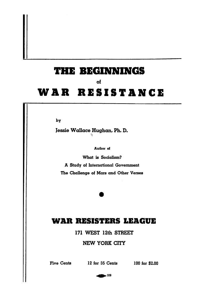 handle is hein.hoil/begiware0001 and id is 1 raw text is: THE BEGINNINGS
of
WAR RESISTANCE

by

Jessie Wallace Hughan, Ph. D.
Author of
What is Socialism?
A Study of International Government
The Challenge of Mars and Other Verses
*
WAR RESISTERS LEAGUE
171 WEST 12th STREET
NEW YORK CITY

12 for 35 Cents

100 for $2.00

.O.309

Five Cents



