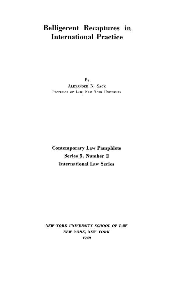 handle is hein.hoil/belrecap0001 and id is 1 raw text is: Belligerent Recaptures in
International Practice
By

ALEXANDER

N.

SACK

PROFESSOR OF LAW, NEW YORK UNIVERSITY
Contemporary Law Pamphlets
Series 5, Number 2
International Law Series

NEW YORK UNIVERSITY

SCHOOL OF LAW

NEW YORK, NEW YORK
1940


