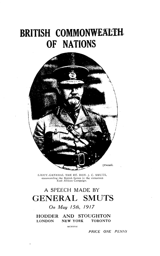 handle is hein.hoil/bhcnwhns0001 and id is 1 raw text is: 





BRITISH COMMONWEALTH.

         OF NATIONS


j


I


L]EUT.-GENERAL THE RT. HON. J. C. SMUTS,
commtanding the British forces in the victorious
       East African Camtpaign.


    A SPEECH  MADE   BY

GENERAL SMUTS
      On May 15h, 1917

 HODDER   AND   STOUGHTON
 LONDON   NEW YORK  TORONTO
            tCNIVtt
                   PRICE ONE PENNY


