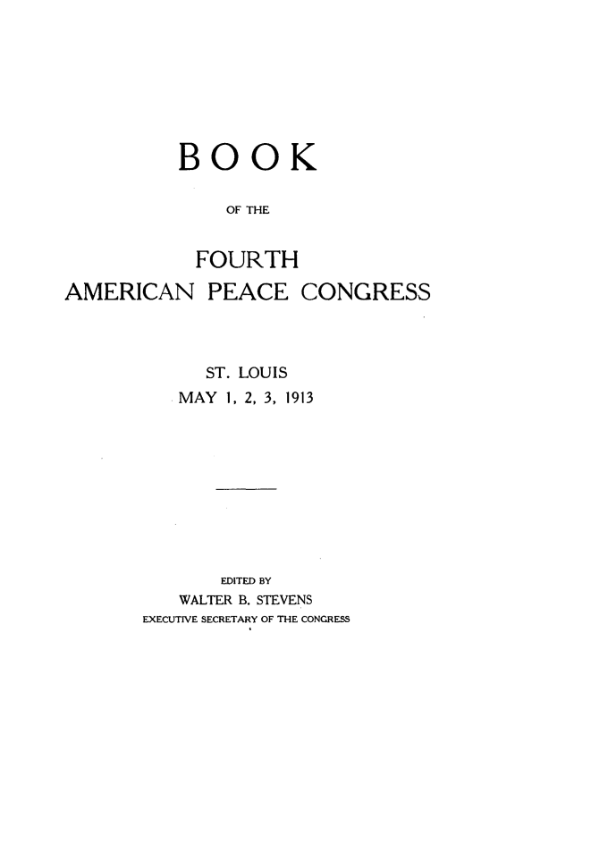 handle is hein.hoil/bkfhanpccs0001 and id is 1 raw text is: 








BOOK

    OF THE


  FOURTH


AMERICAN PEACE CONGRESS



             ST. LOUIS
          MAY 1, 2, 3, 1913










              EDITED BY
           WALTER B. STEVENS
       EXECUTIVE SECRETARY OF THE CONGRESS


