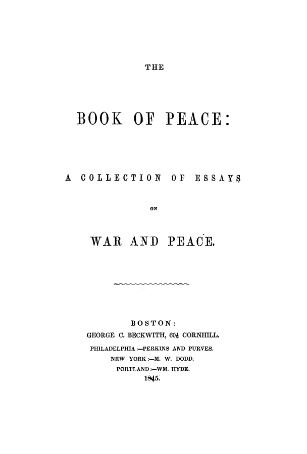 handle is hein.hoil/bkopec0001 and id is 1 raw text is: THE

BOOK OF PEACE:
A COLLECTION OF ESSAYS
ON
WAR AND PEACE.

BOSTON:
GEORGE C. BECKWITH, 60J CORNHILL.
PHILADELPHIA:-PERKINS AND PURVES.
NEW YORK:-M. W. DODD.
PORTLAND:-WM. HYDE.
1845.


