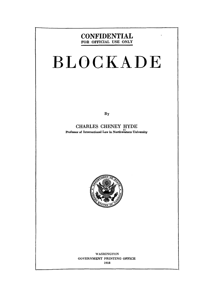 handle is hein.hoil/blkade0001 and id is 1 raw text is: CONFIDENTIAL
FOR OFFICIAL USE ONLY

BLOCKADE
By
CHARLES CHENEY HYDE
Professor of International Law in Northwestern University

WASHINGTON
GOVERNMENT PRINTING OFFICE
1918



