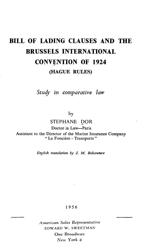 handle is hein.hoil/blldcsblilcn0001 and id is 1 raw text is: 







BILL OF LADING CLAUSES AND THE

      BRUSSELS INTERNATIONAL

         CONVENTION OF 1924

               (HAGUE RULES)



          Study in comparative law



                      by

               STEPHANE DOR
               Doctor in Law-Paris
  Assistant to the Director of the Marine Insurance Company
             La Foncire - Transports


          English translation by J. M. Bokownew










                     1956


           American Sales Representative
             EDWARD W. SWEETMAN
                 One Broadway
                 New York 4


