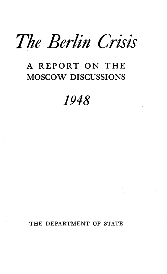 handle is hein.hoil/blncriss0001 and id is 1 raw text is: 

The


Berlin


Crisis


A REPORT  ON THE
MOSCOW DISCUSSIONS
      1948


THE DEPARTMENT OF STATE


