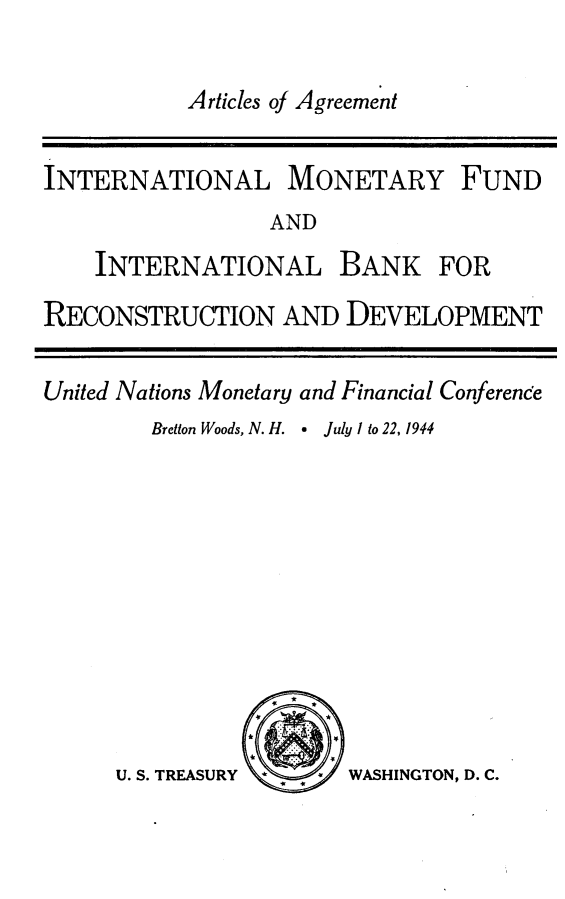 handle is hein.hoil/caagfm0001 and id is 1 raw text is: 

           Articles of Agreement


INTERNATIONAL MONETARY FUND
                 AND
    INTERNATIONAL BANK FOR

RECONSTRUCTION AND DEVELOPMENT

United Nations Monetary and Financial Conference
        Bretton Woods, N. H.    July I to 22, 1944


WASHINGTON, D. C.


U. S. TREASURY


