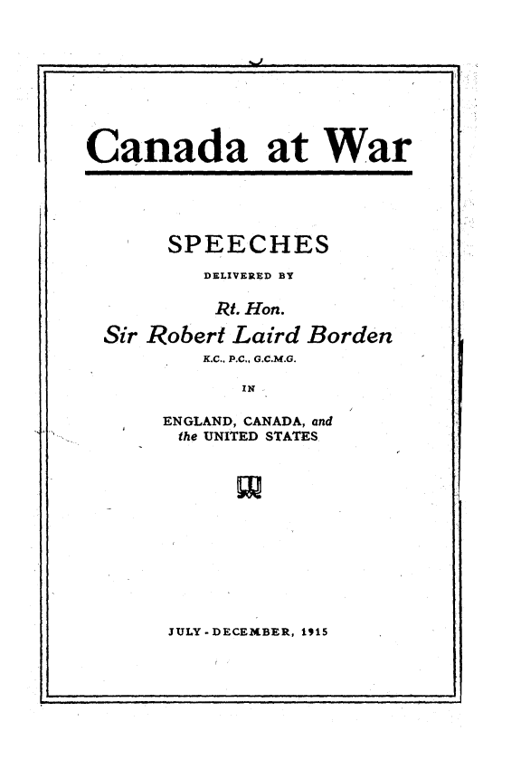 handle is hein.hoil/caatwr0001 and id is 1 raw text is: 



I.


Canada at War


     SPEECHES

        DELIVERED BY

        RI. Hon.

Sir Robert Laird Borden
        K.C., P.C., G.C.M.G.

           IN

     ENGLAND, CANADA, and
     the UNITED STATES


JULY -DECEXBER, 1915


