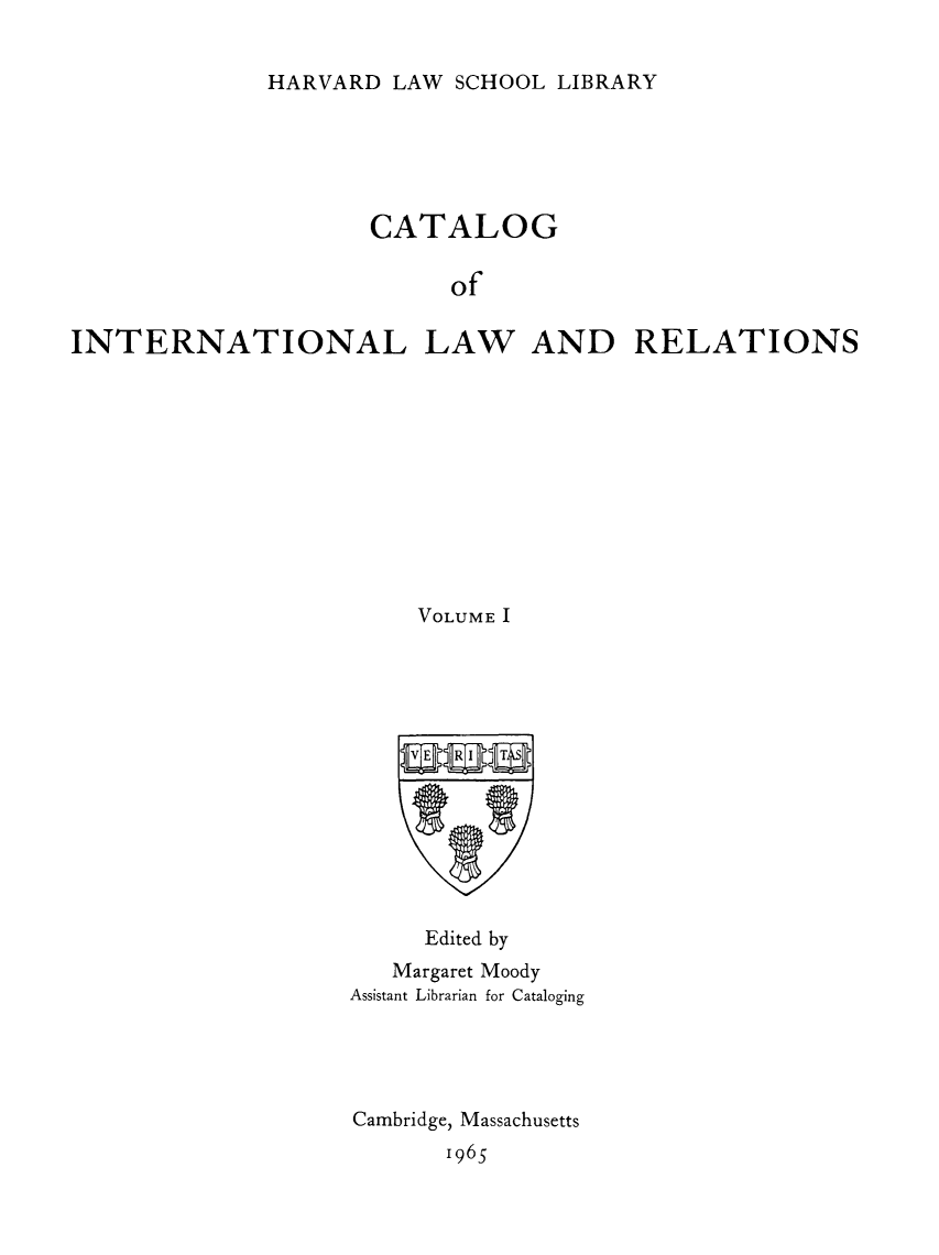 handle is hein.hoil/cailr0001 and id is 1 raw text is: HARVARD LAW SCHOOL LIBRARY

CATALOG
of
INTERNATIONAL LAW AND RELATIONS

VOLUME I

Edited by
Margaret Moody
Assistant Librarian for Cataloging
Cambridge, Massachusetts
1965


