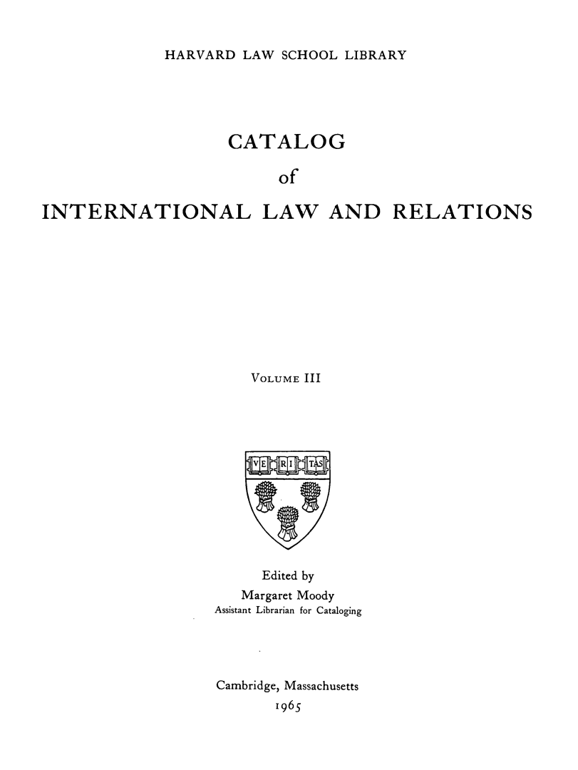 handle is hein.hoil/cailr0003 and id is 1 raw text is: HARVARD LAW SCHOOL LIBRARY

CATALOG
of
INTERNATIONAL LAW AND RELATIONS

VOLUME III
Edited by
Margaret Moody
Assistant Librarian for Cataloging
Cambridge, Massachusetts
1965


