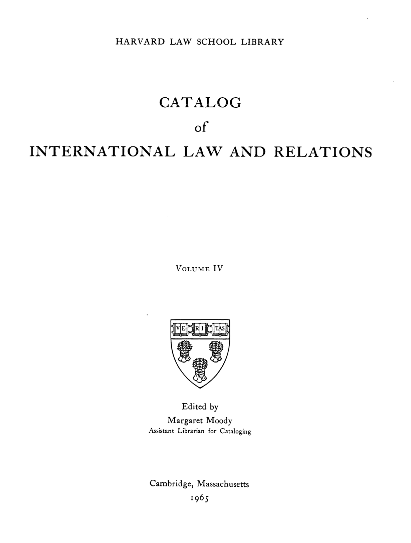 handle is hein.hoil/cailr0004 and id is 1 raw text is: HARVARD LAW SCHOOL LIBRARY

CATALOG
of
INTERNATIONAL LAW AND RELATIONS

VOLUME IV
Edited by
Margaret Moody
Assistant Librarian for Cataloging
Cambridge, Massachusetts
1965


