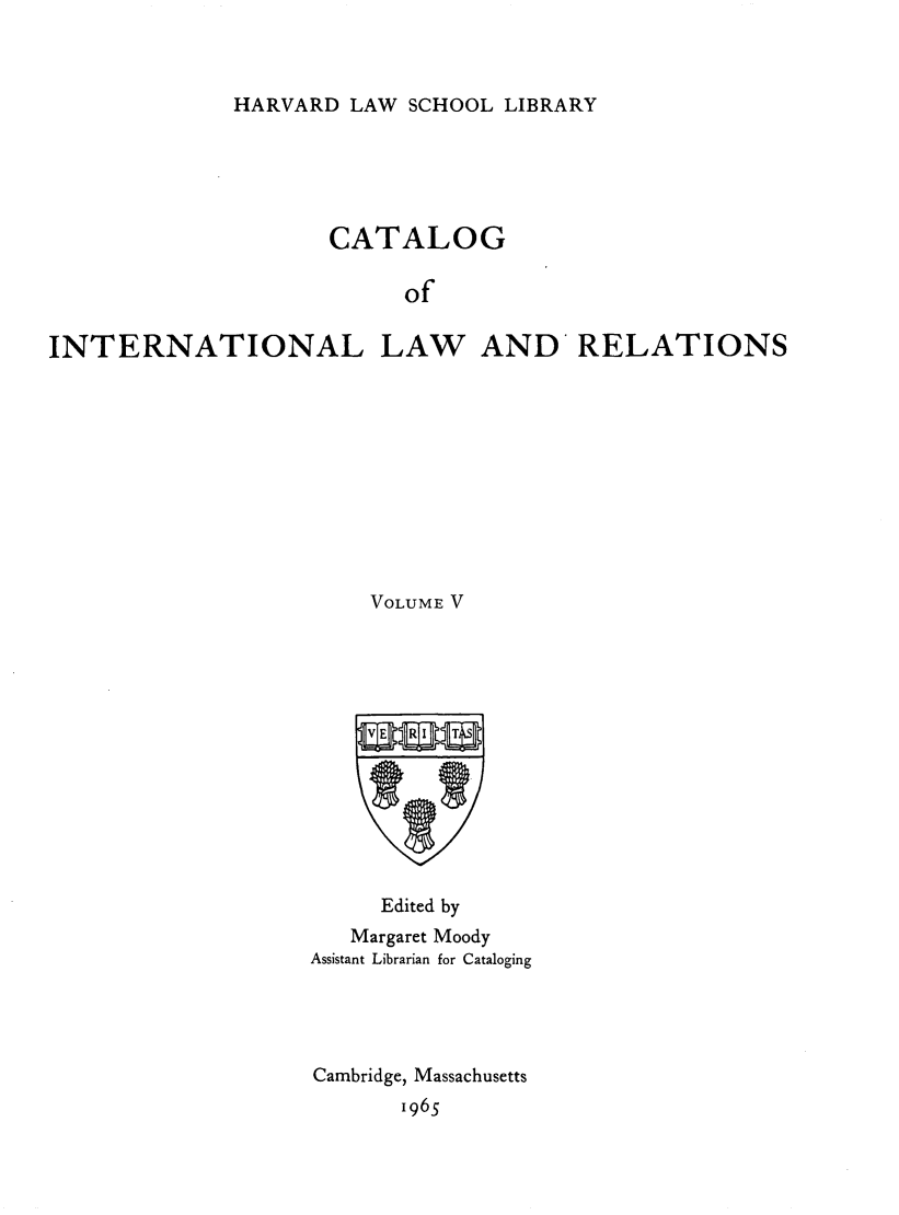 handle is hein.hoil/cailr0005 and id is 1 raw text is: HARVARD LAW SCHOOL LIBRARY

CATALOG
of
INTERNATIONAL LAW AND RELATIONS

VOLUME V
Edited by
Margaret Moody
Assistant Librarian for Cataloging
Cambridge, Massachusetts
1965


