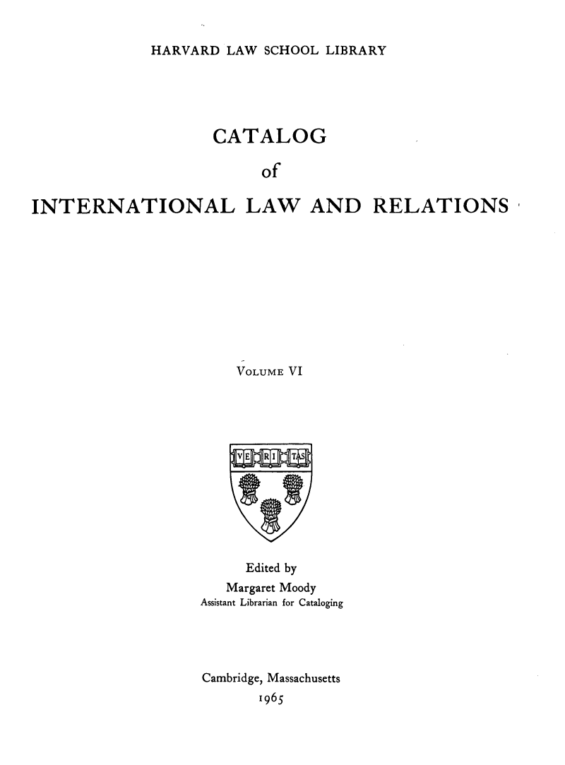 handle is hein.hoil/cailr0006 and id is 1 raw text is: HARVARD LAW SCHOOL LIBRARY

CATALOG
of
INTERNATIONAL LAW AND RELATIONS

VOLUME VI
Edited by
Margaret Moody
Assistant Librarian for Cataloging
Cambridge, Massachusetts
1965


