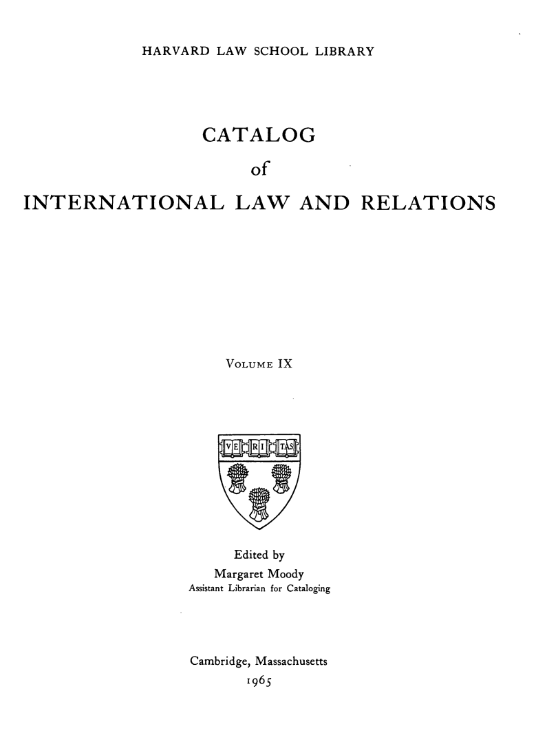 handle is hein.hoil/cailr0009 and id is 1 raw text is: HARVARD LAW SCHOOL LIBRARY

CATALOG
of
INTERNATIONAL LAW AND RELATIONS

VOLUME IX
Edited by
Margaret Moody
Assistant Librarian for Cataloging
Cambridge, Massachusetts
1965


