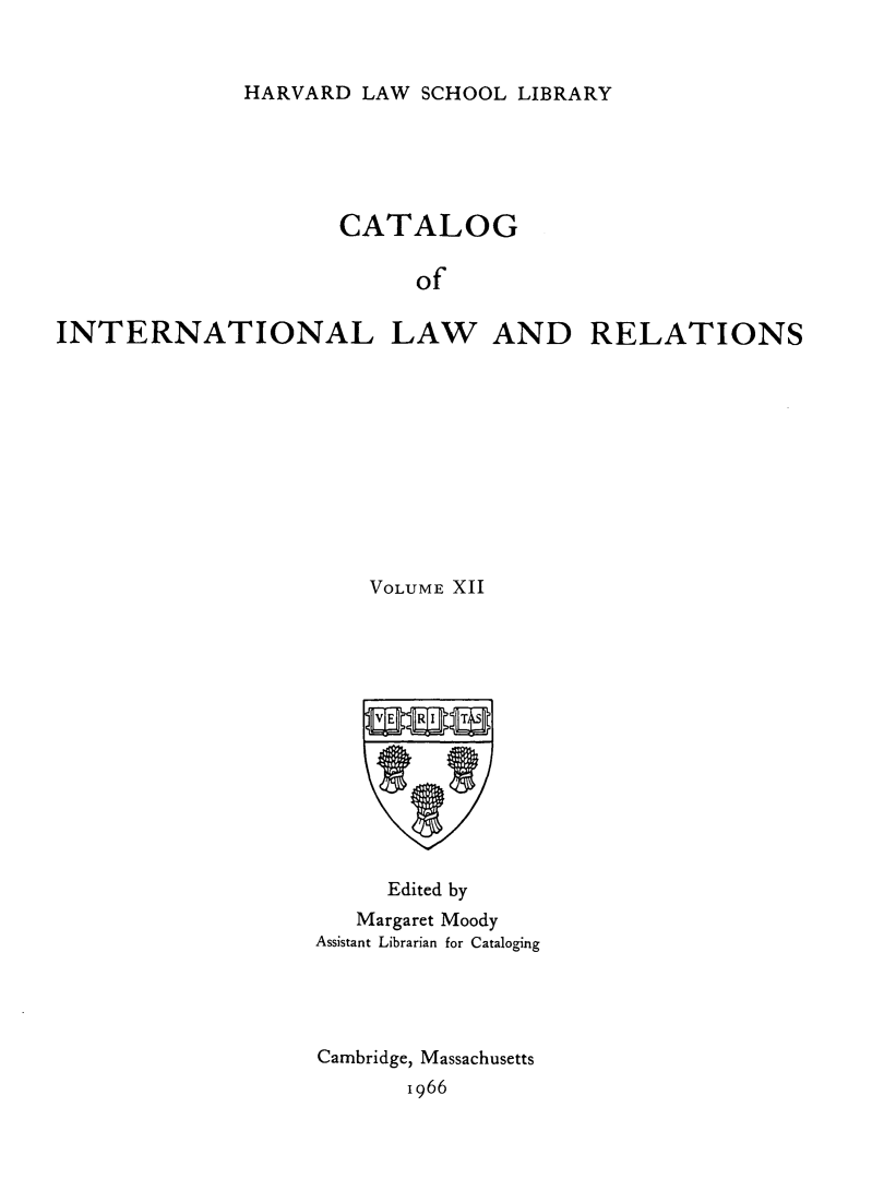 handle is hein.hoil/cailr0012 and id is 1 raw text is: HARVARD LAW SCHOOL LIBRARY

CATALOG
of
INTERNATIONAL LAW AND RELATIONS

VOLUME XII
Edited by
Margaret Moody
Assistant Librarian for Cataloging
Cambridge, Massachusetts
1966


