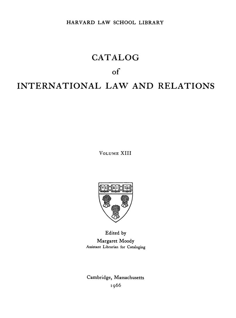 handle is hein.hoil/cailr0013 and id is 1 raw text is: HARVARD LAW SCHOOL LIBRARY

CATALOG
of
INTERNATIONAL LAW AND RELATIONS

VOLUME XIII
Edited by
Margaret Moody
Assistant Librarian for Cataloging
Cambridge, Massachusetts
1966


