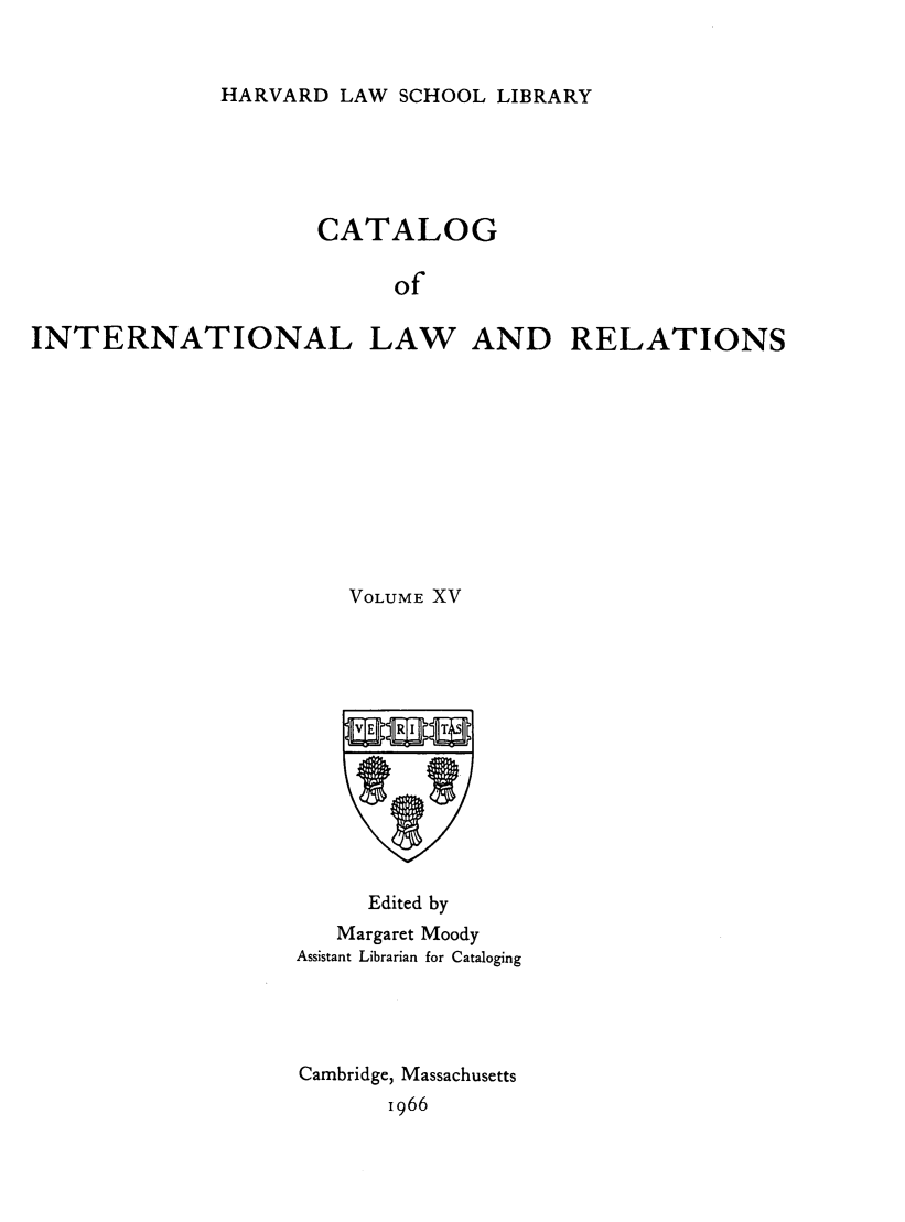 handle is hein.hoil/cailr0015 and id is 1 raw text is: HARVARD LAW SCHOOL LIBRARY

CATALOG
of
INTERNATIONAL LAW AND RELATIONS

VOLUME XV
Edited by
Margaret Moody
Assistant Librarian for Cataloging
Cambridge, Massachusetts
1966


