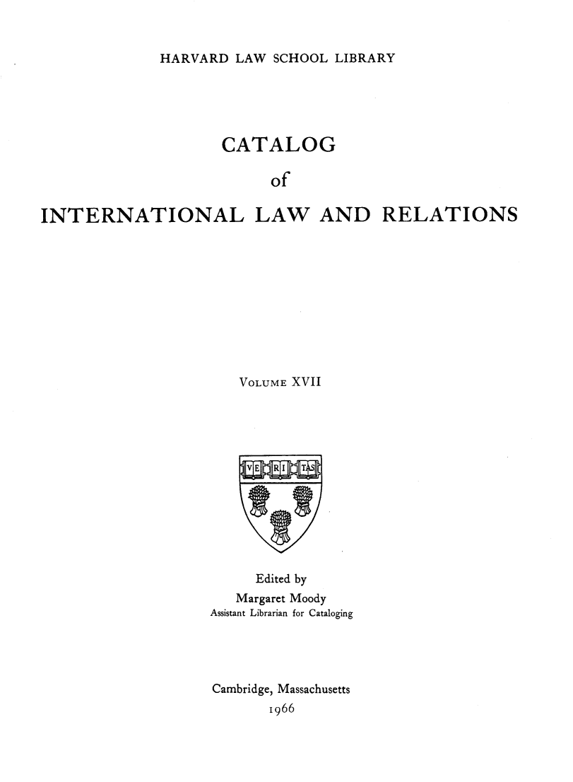 handle is hein.hoil/cailr0017 and id is 1 raw text is: HARVARD LAW SCHOOL LIBRARY

CATALOG
of
INTERNATIONAL LAW AND RELATIONS

VOLUME XVII
Edited by
Margaret Moody
Assistant Librarian for Cataloging
Cambridge, Massachusetts
1966


