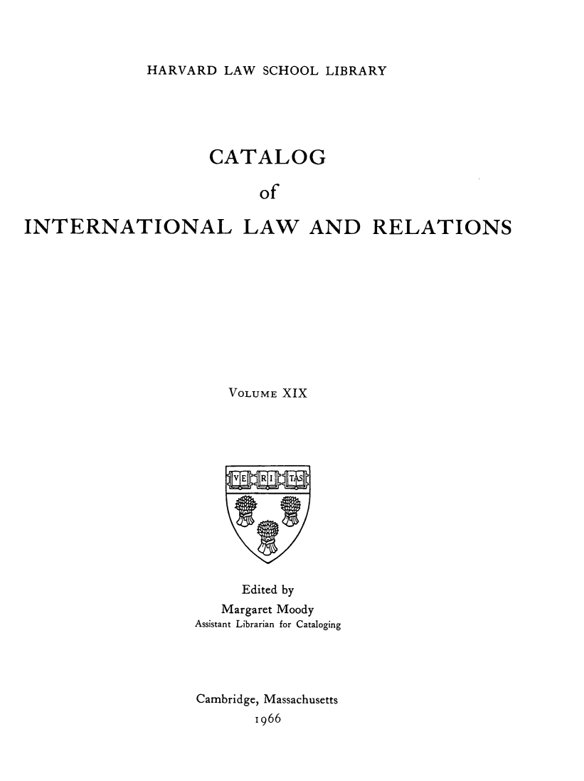 handle is hein.hoil/cailr0019 and id is 1 raw text is: HARVARD LAW SCHOOL LIBRARY

CATALOG
of
INTERNATIONAL LAW AND RELATIONS

VOLUME XIX
Edited by
Margaret Moody
Assistant Librarian for Cataloging
Cambridge, Massachusetts
1966


