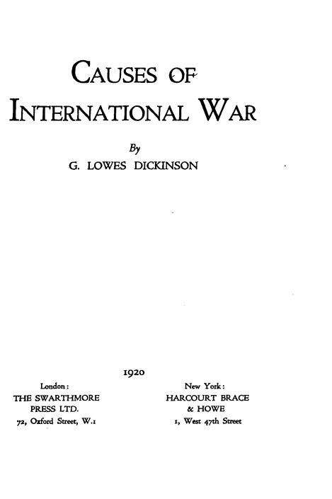 handle is hein.hoil/caintlw0001 and id is 1 raw text is: CAUSES OF
INTERNATIONAL WAR
By
G. LOWES DICKINSON

1920

London:
THE SWARTHMORE
PRESS LTD.
72, Oxford Street, W.x

New York:
HARCOURT BRACE
& HOWE
1, West 47th Street


