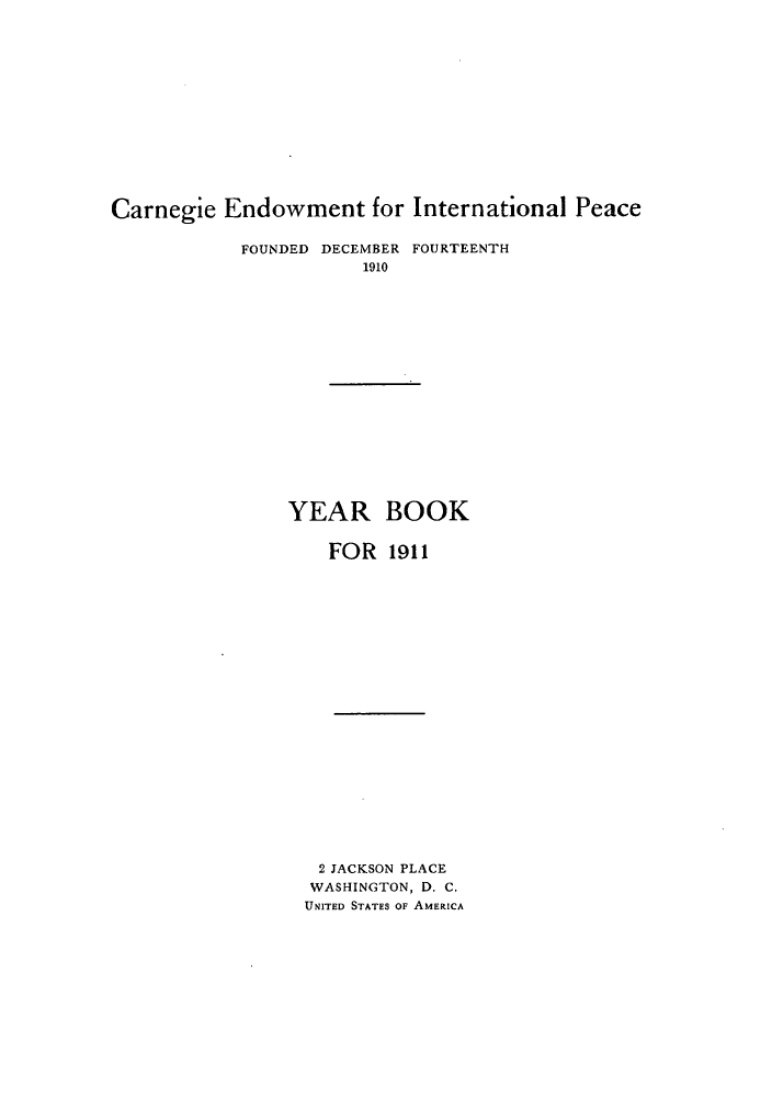 handle is hein.hoil/carneipy0001 and id is 1 raw text is: Carnegie Endowment for International Peace

FOUNDED DECEMBER FOURTEENTH
1910

YEAR

BOOK

FOR 1911

2 JACKSON PLACE
WASHINGTON, D. C.
UNITED STATES OF AMERICA


