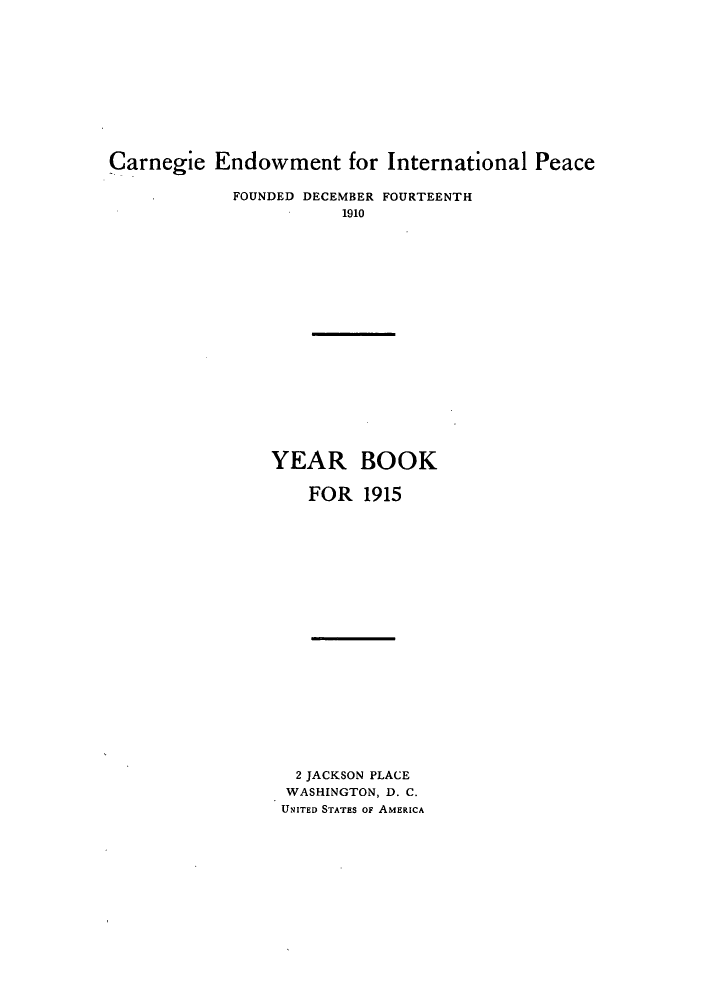 handle is hein.hoil/carneipy0004 and id is 1 raw text is: Carnegie Endowment for International Peace
FOUNDED DECEMBER FOURTEENTH
1910
YEAR BOOK
FOR 1915
2 JACKSON PLACE
WASHINGTON, D. C.
UNITED STATES OF AMERICA


