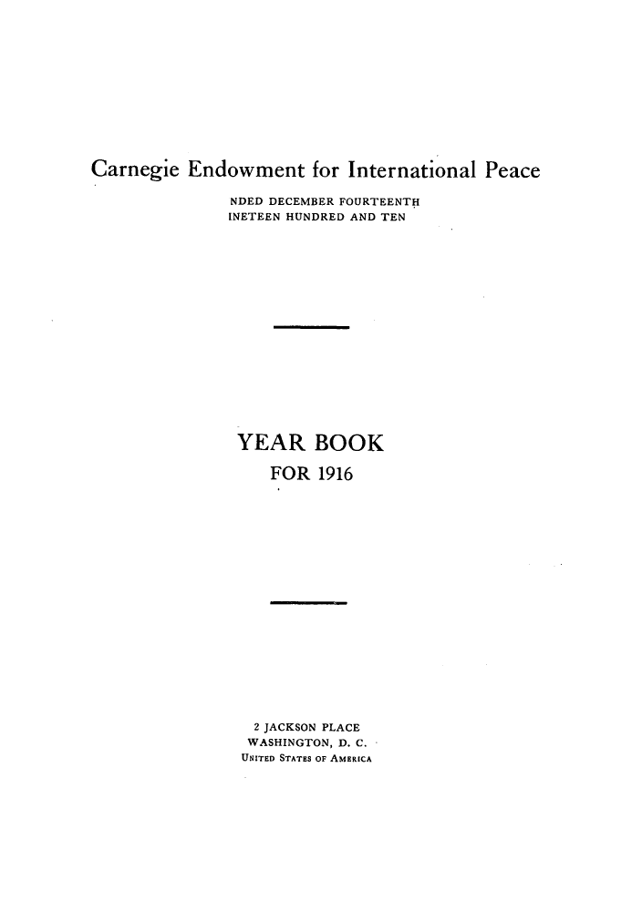 handle is hein.hoil/carneipy0005 and id is 1 raw text is: Carnegie Endowment for International Peace

NDED DECEMBER FOURTEENTH
INETEEN HUNDRED AND TEN
YEAR BOOK
FOR 1916

2 JACKSON PLACE
WASHINGTON, D. C.
UNITED STATES OF AMERICA


