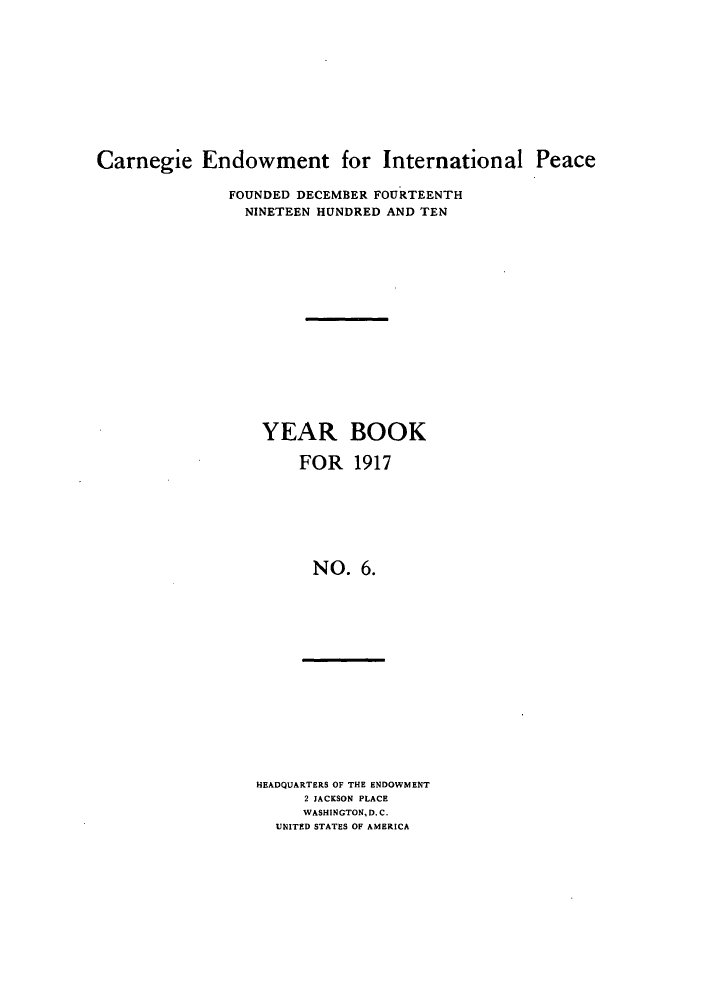 handle is hein.hoil/carneipy0006 and id is 1 raw text is: Carnegie Endowment for International Peace
FOUNDED DECEMBER FOURTEENTH
NINETEEN HUNDRED AND TEN
YEAR BOOK
FOR 1917
NO. 6.

HEADQUARTERS OF THE ENDOWMENT
2 JACKSON PLACE
WASHINGTON, D.C.
UNITED STATES OF AMERICA


