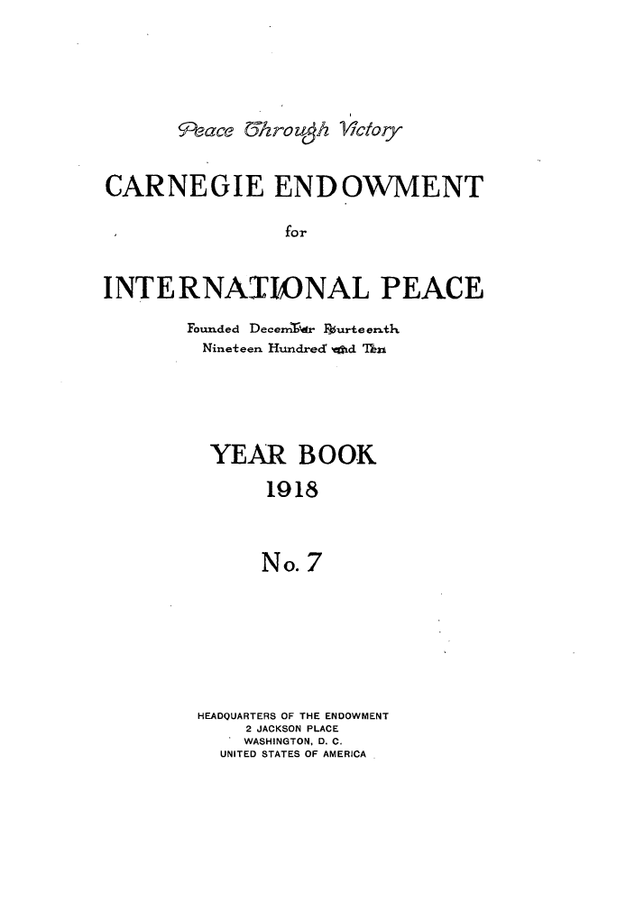 handle is hein.hoil/carneipy0007 and id is 1 raw text is: 9eace U&rozgh ictory
CARNEGIE ENDOWMENT
for
INTERNAIONAL PEACE

Foumded Decerrldr F36urteenrth
Nineteen Hundred whd Thn
YEAR BOOK
1918
No. 7
HEADQUARTERS OF THE ENDOWMENT
2 JACKSON PLACE
WASHINGTON, D. C.
UNITED STATES OF AMERICA


