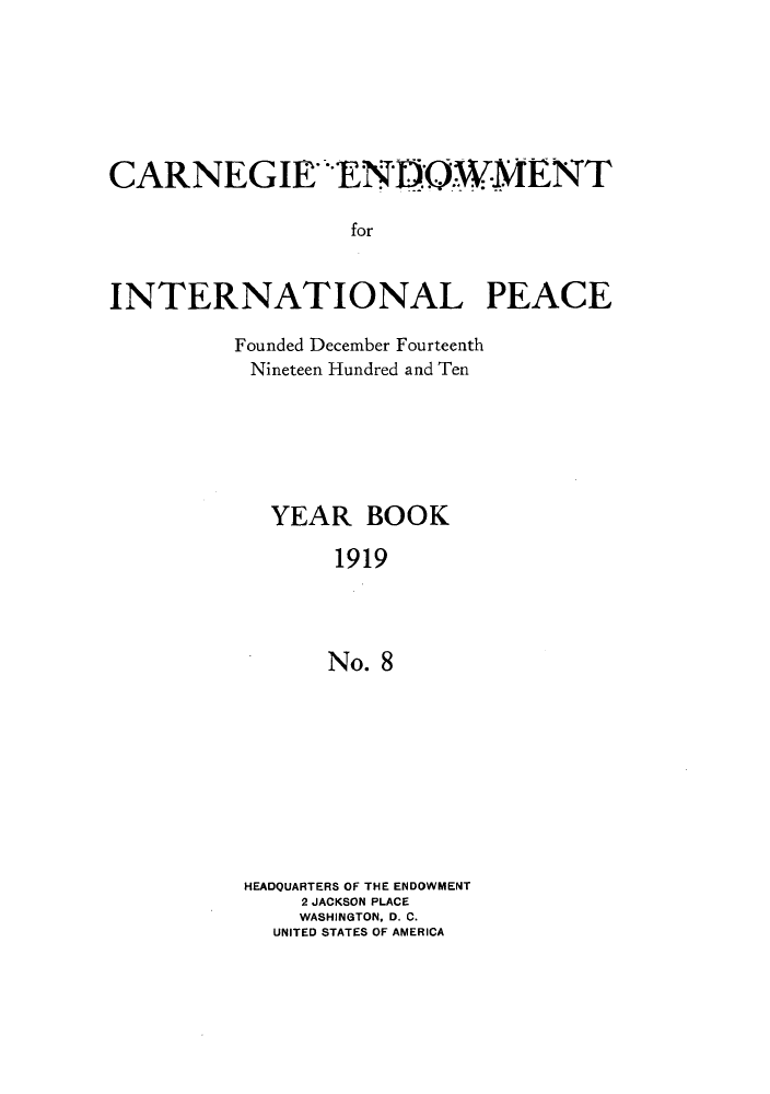 handle is hein.hoil/carneipy0008 and id is 1 raw text is: CARNEGIE ENDOWMENT
for
INTERNATIONAL PEACE

Founded December Fourteenth
Nineteen Hundred and Ten
YEAR BOOK
1919
No. 8
HEADQUARTERS OF THE ENDOWMENT
2 JACKSON PLACE
WASHINGTON, D. C.
UNITED STATES OF AMERICA


