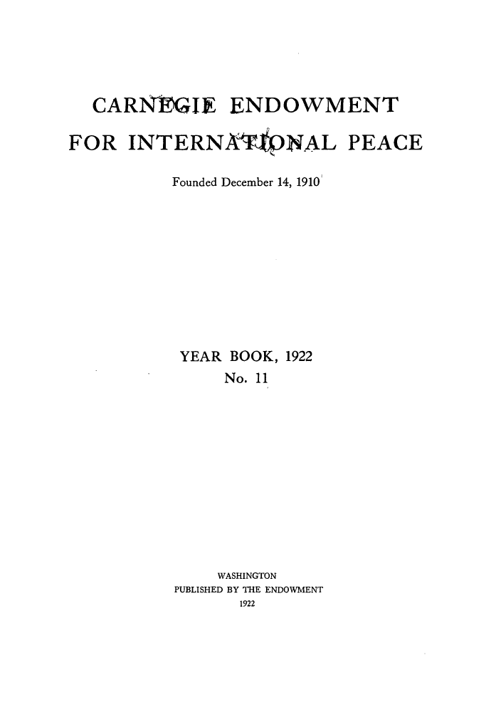 handle is hein.hoil/carneipy0011 and id is 1 raw text is: CARN GIE ENDOWMENT
FOR INTERNAVNAL PEACE
Founded December 14, 1910
YEAR BOOK, 1922
No. 11
WASHINGTON
PUBLISHED BY THE ENDOWMENT
1922


